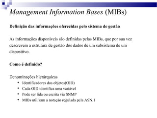 Management Information Bases (MIBs)
Definição das informações oferecidas pelo sistema de gestão
As informações disponíveis são definidas pelas MIBs, que por sua vez
descrevem a estrutura de gestão dos dados de um subsistema de um
dispositivo.
Como é definido?
Denominações hierárquicas

Identificadores dos objetos(OID)

Cada OID identifica uma variável

Pode ser lida ou escrita via SNMP

MIBs utilizam a notação regulada pela ASN.1
 