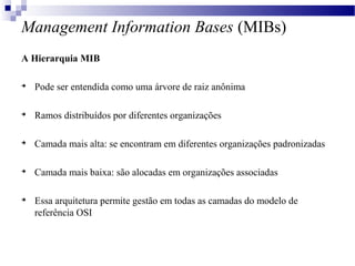 Management Information Bases (MIBs)
A Hierarquia MIB

Pode ser entendida como uma árvore de raiz anônima

Ramos distribuídos por diferentes organizações

Camada mais alta: se encontram em diferentes organizações padronizadas

Camada mais baixa: são alocadas em organizações associadas

Essa arquitetura permite gestão em todas as camadas do modelo de
referência OSI
 