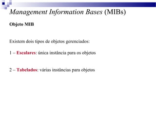 Management Information Bases (MIBs)
Objeto MIB
Existem dois tipos de objetos gerenciados:
1 – Escalares: única instância para os objetos
2 – Tabelados: várias instâncias para objetos
 