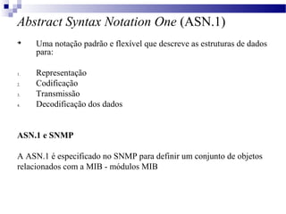 Abstract Syntax Notation One (ASN.1)

Uma notação padrão e flexível que descreve as estruturas de dados
para:
1. Representação
2. Codificação
3. Transmissão
4. Decodificação dos dados
ASN.1 e SNMP
A ASN.1 é especificado no SNMP para definir um conjunto de objetos
relacionados com a MIB - módulos MIB
 