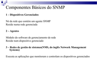 Componentes Básicos do SNMP
1 – Dispositivos Gerenciados
Nó da rede que contém um agente SNMP
Reside numa rede gerenciada
2 – Agentes
Módulo do software de gerenciamento de rede
Reside num dispositivo gerenciado
3 – Redes de gestão de sistemas(NMS, do inglês Network Management
Systems)
Executa as aplicações que monitoram e controlam os dispositivos gerenciados
 