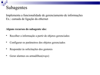 Subagentes
Implementa a funcionalidade de gerenciamento de informações
Ex.: camada de ligação da ethernet
Alguns recursos do subagente são:
 Recolher a informação a partir de objetos gerenciados
 Configurar os parâmetros dos objetos gerenciados
 Responder às solicitações dos gestores
 Gerar alarmes ou armadilhas(traps)
 