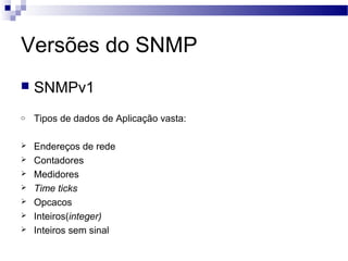 Versões do SNMP
 SNMPv1
o Tipos de dados de Aplicação vasta:
 Endereços de rede
 Contadores
 Medidores
 Time ticks
 Opcacos
 Inteiros(integer)
 Inteiros sem sinal
 