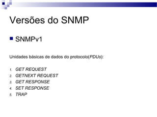 Versões do SNMP
 SNMPv1
Unidades básicas de dados do protocolo(PDUs):
1. GET REQUEST
2. GETNEXT REQUEST
3. GET RESPONSE
4. SET RESPONSE
5. TRAP
 