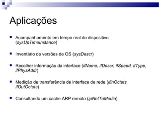 Aplicações
 Acompanhamento em tempo real do dispositivo
(sysUpTimeInstance)
 Inventário de versões de OS (sysDescr)
 Recolher informação da interface (ifName, ifDescr, ifSpeed, ifType,
ifPhysAddr)
 Medição de transferência de interface de rede (iflnOctets,
ifOutOctets)
 Consultando um cache ARP remoto (ipNetToMedia)
 