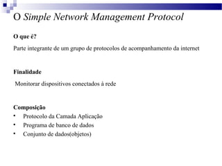 O Simple Network Management Protocol
O que é?
Parte integrante de um grupo de protocolos de acompanhamento da internet
Finalidade
Monitorar dispositivos conectados à rede
Composição

Protocolo da Camada Aplicação

Programa de banco de dados

Conjunto de dados(objetos)
 