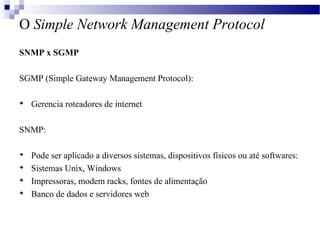 O Simple Network Management Protocol
SNMP x SGMP
SGMP (Simple Gateway Management Protocol):

Gerencia roteadores de internet
SNMP:

Pode ser aplicado a diversos sistemas, dispositivos físicos ou até softwares:

Sistemas Unix, Windows

Impressoras, modem racks, fontes de alimentação

Banco de dados e servidores web
 