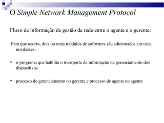 O Simple Network Management Protocol
Fluxo de informação de gestão de rede entre o agente e o gerente:
Para que ocorra, dois ou mais módulos de softwares são adicionados em cada
um desses:

o programa que habilita o transporte da informação de gerenciamento dos
dispositivos

processo de gerenciamento no gerente e processo de agente no agente
 