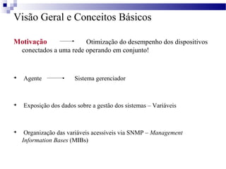 Visão Geral e Conceitos Básicos
Motivação Otimização do desempenho dos dispositivos
conectados a uma rede operando em conjunto!

Agente Sistema gerenciador

Exposição dos dados sobre a gestão dos sistemas – Variáveis

Organização das variáveis acessíveis via SNMP – Management
Information Bases (MIBs)
 