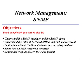 1
Upon completion you will be able to:
Network Management:
SNMP
• Understand the SNMP manager and the SNMP agent
• Understand the roles of SMI and MIB in network management
• Be familiar with SMI object attributes and encoding methods
• Know how an MIB variable is accessed
• Be familiar with the SNMP PDU and format
Objectives
 