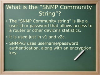 What is the “SNMP Community
             String”?
 ●   The “SNMP Community string” is like a
     user id or password that allows access to
     a router or other device's statistics.
 ●   It is used just in v1 and v2c.
 ●   SNMPv3 uses username/password
     authentication, along with an encryption
     key.


Jan 2, 2012                
 