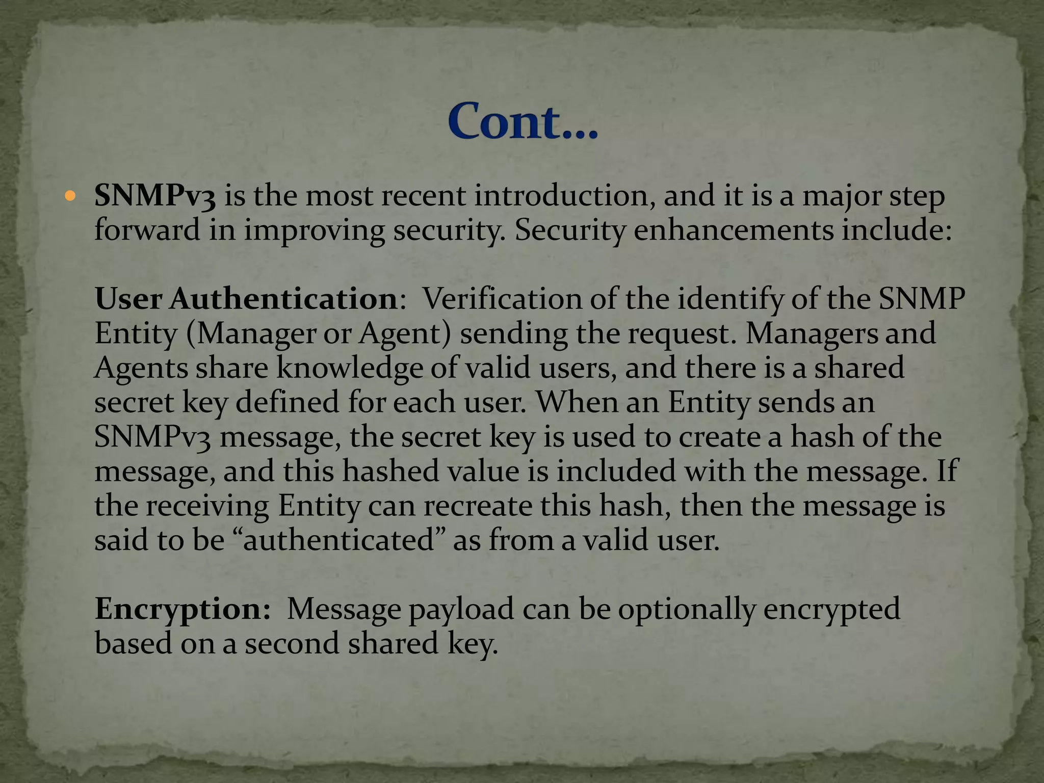  SNMPv3 is the most recent introduction, and it is a major step
forward in improving security. Security enhancements include:
User Authentication: Verification of the identify of the SNMP
Entity (Manager or Agent) sending the request. Managers and
Agents share knowledge of valid users, and there is a shared
secret key defined for each user. When an Entity sends an
SNMPv3 message, the secret key is used to create a hash of the
message, and this hashed value is included with the message. If
the receiving Entity can recreate this hash, then the message is
said to be “authenticated” as from a valid user.
Encryption: Message payload can be optionally encrypted
based on a second shared key.
 