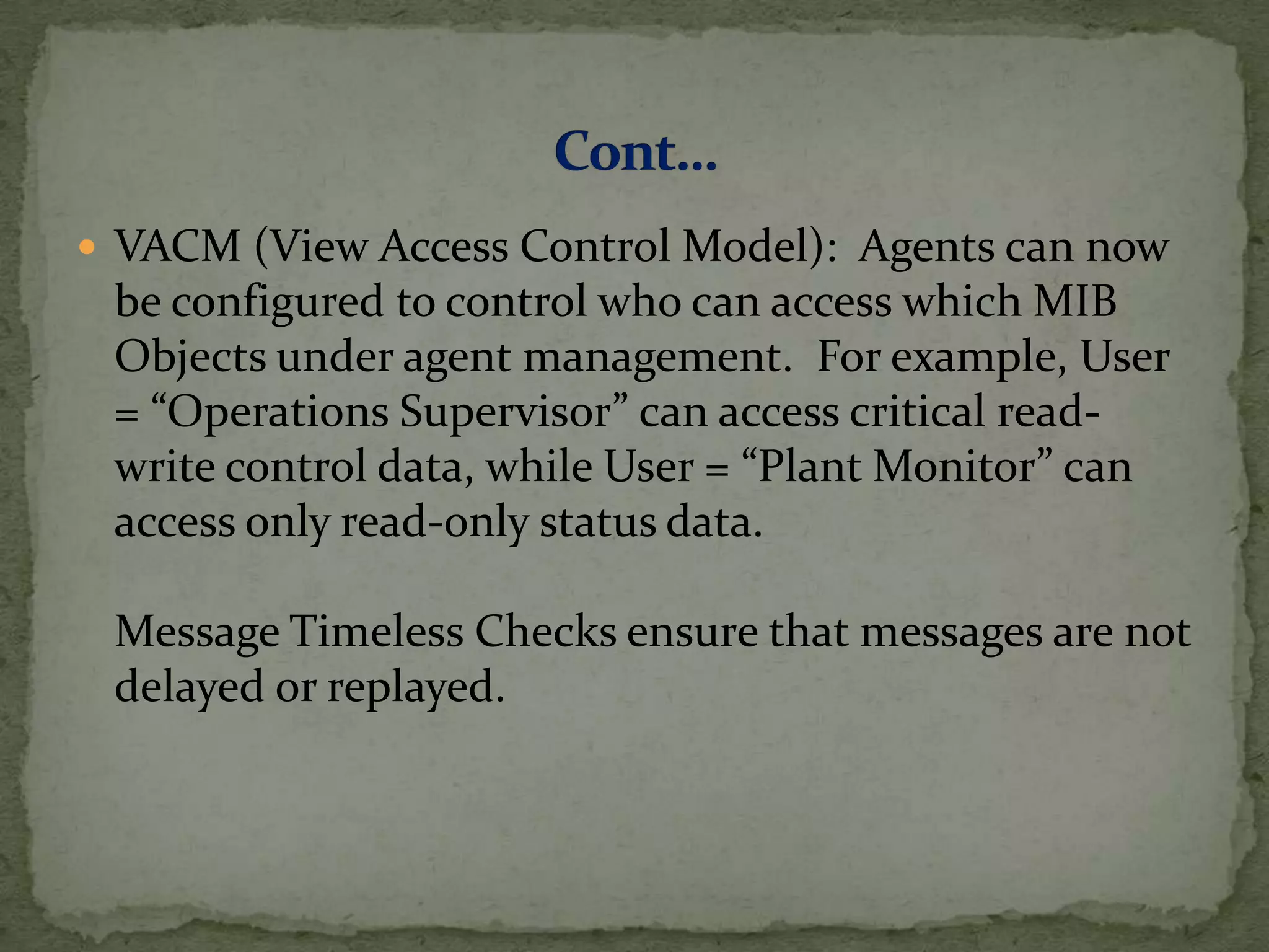  VACM (View Access Control Model): Agents can now
be configured to control who can access which MIB
Objects under agent management. For example, User
= “Operations Supervisor” can access critical read-
write control data, while User = “Plant Monitor” can
access only read-only status data.
Message Timeless Checks ensure that messages are not
delayed or replayed.
 