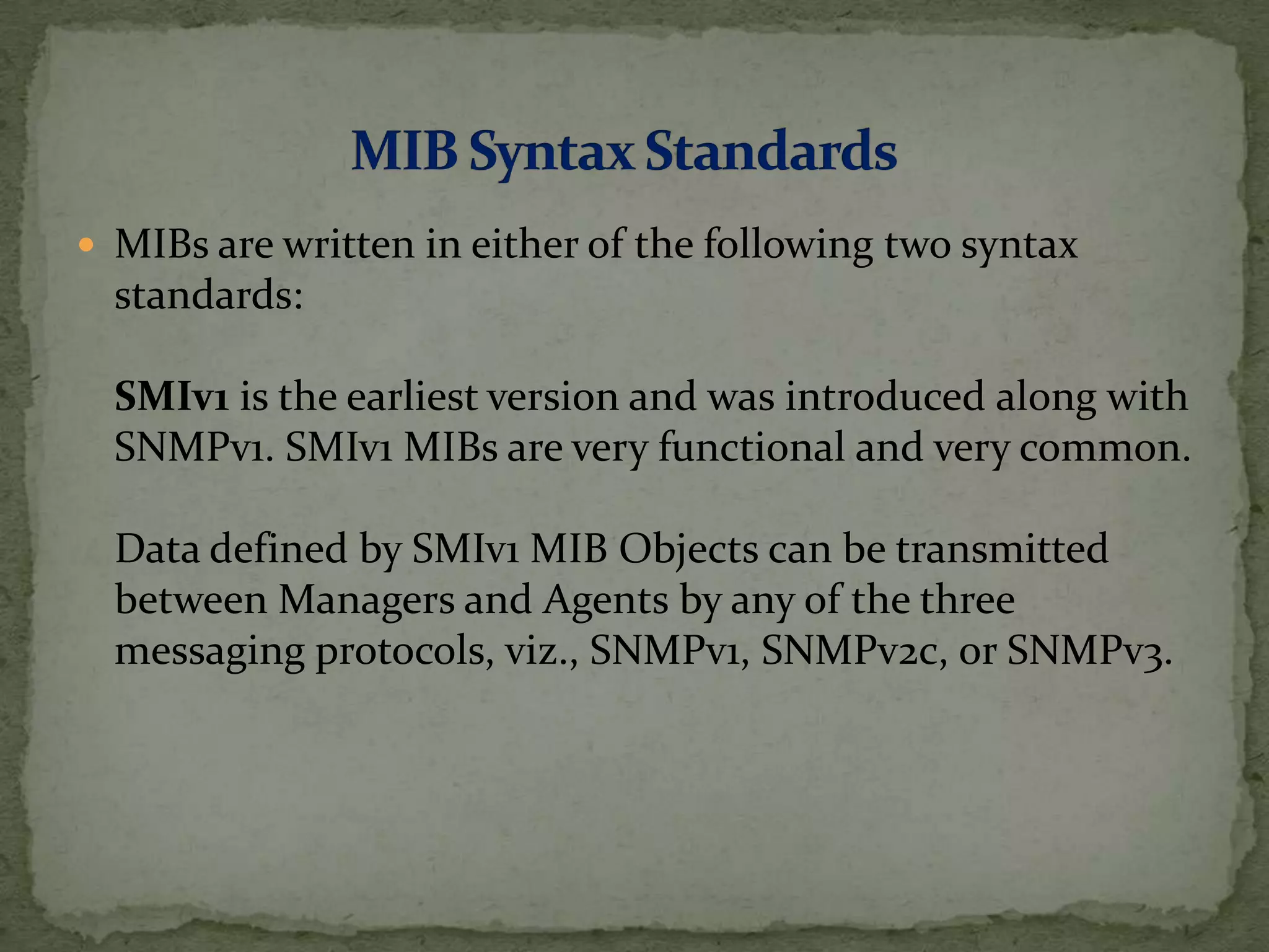  MIBs are written in either of the following two syntax
standards:
SMIv1 is the earliest version and was introduced along with
SNMPv1. SMIv1 MIBs are very functional and very common.
Data defined by SMIv1 MIB Objects can be transmitted
between Managers and Agents by any of the three
messaging protocols, viz., SNMPv1, SNMPv2c, or SNMPv3.
 