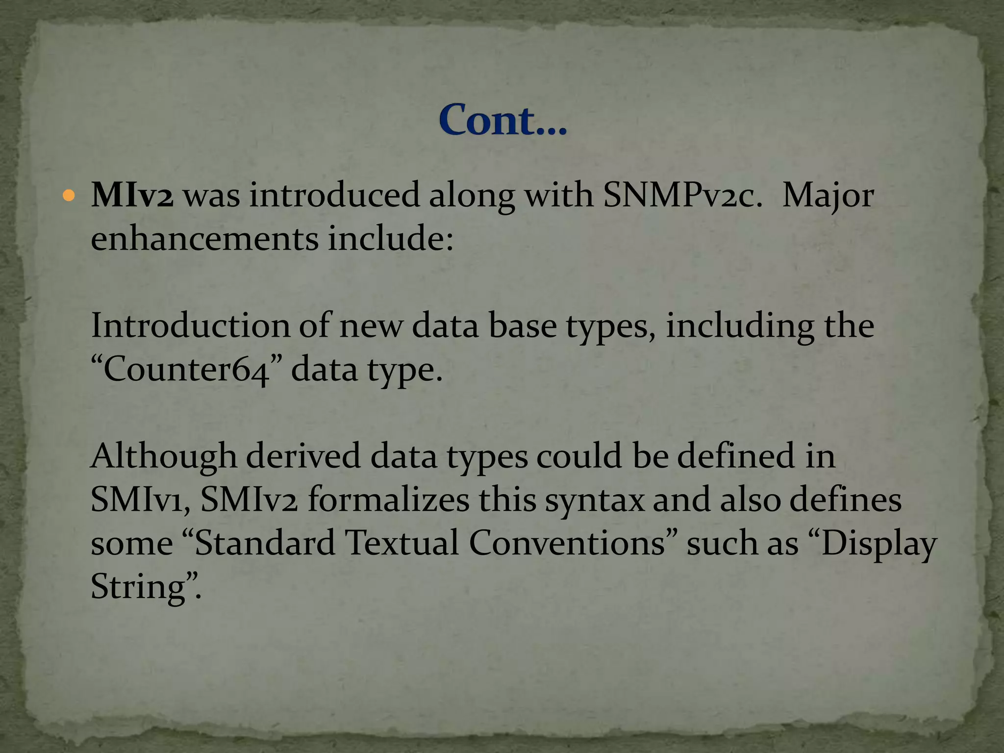  MIv2 was introduced along with SNMPv2c. Major
enhancements include:
Introduction of new data base types, including the
“Counter64” data type.
Although derived data types could be defined in
SMIv1, SMIv2 formalizes this syntax and also defines
some “Standard Textual Conventions” such as “Display
String”.
 