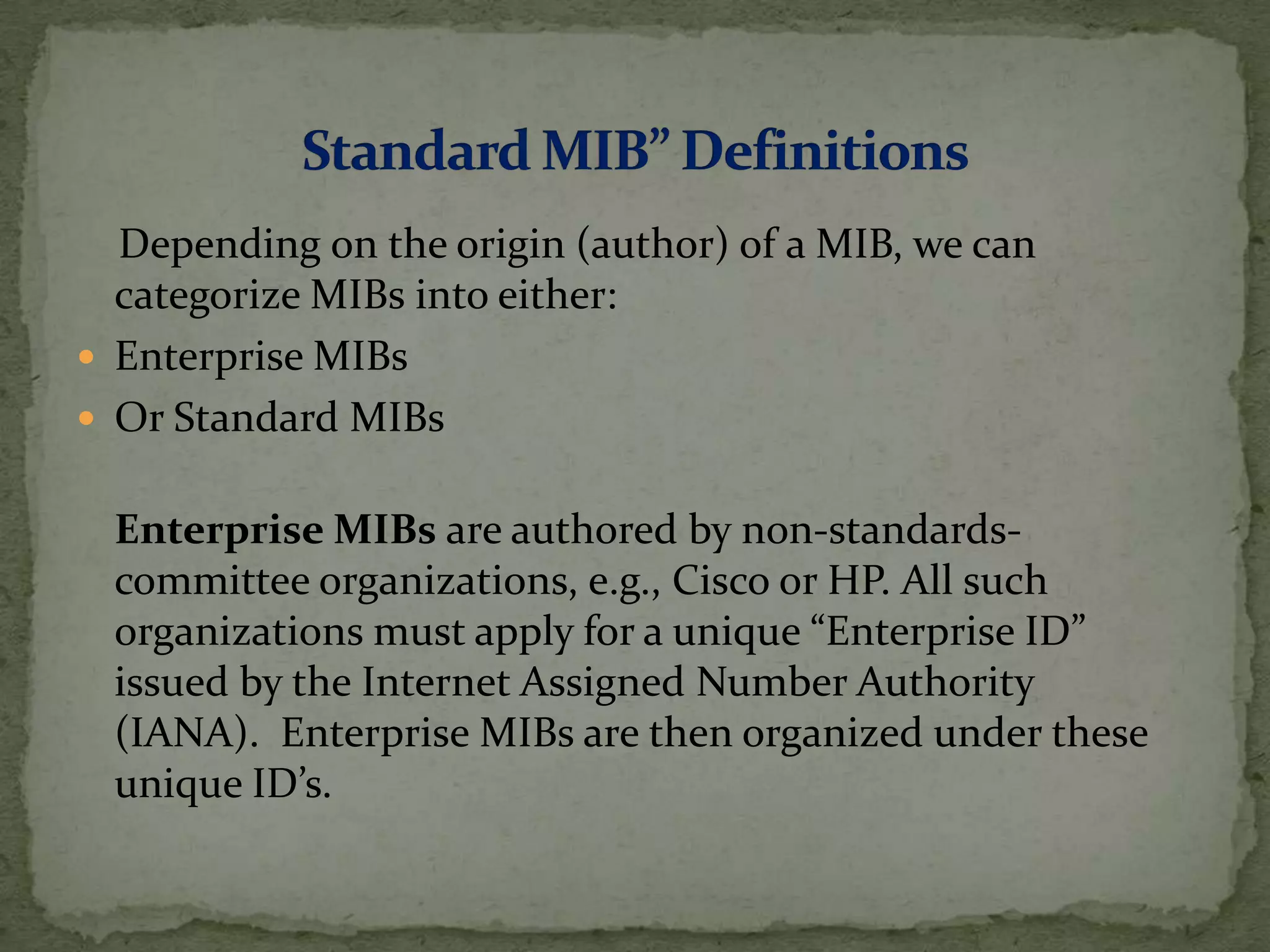 Depending on the origin (author) of a MIB, we can
categorize MIBs into either:
 Enterprise MIBs
 Or Standard MIBs
Enterprise MIBs are authored by non-standards-
committee organizations, e.g., Cisco or HP. All such
organizations must apply for a unique “Enterprise ID”
issued by the Internet Assigned Number Authority
(IANA). Enterprise MIBs are then organized under these
unique ID’s.
 