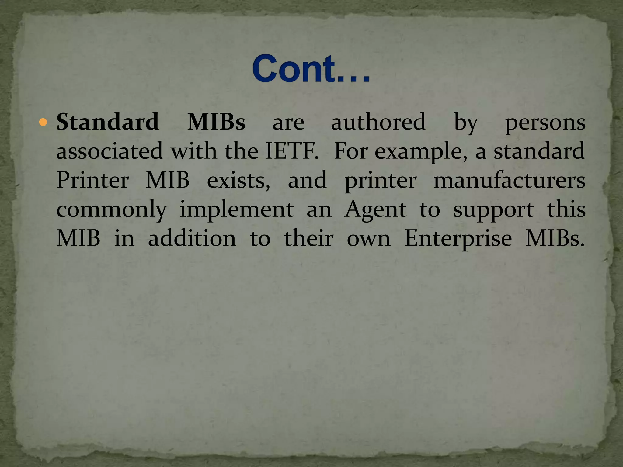  Standard MIBs are authored by persons
associated with the IETF. For example, a standard
Printer MIB exists, and printer manufacturers
commonly implement an Agent to support this
MIB in addition to their own Enterprise MIBs.
 
