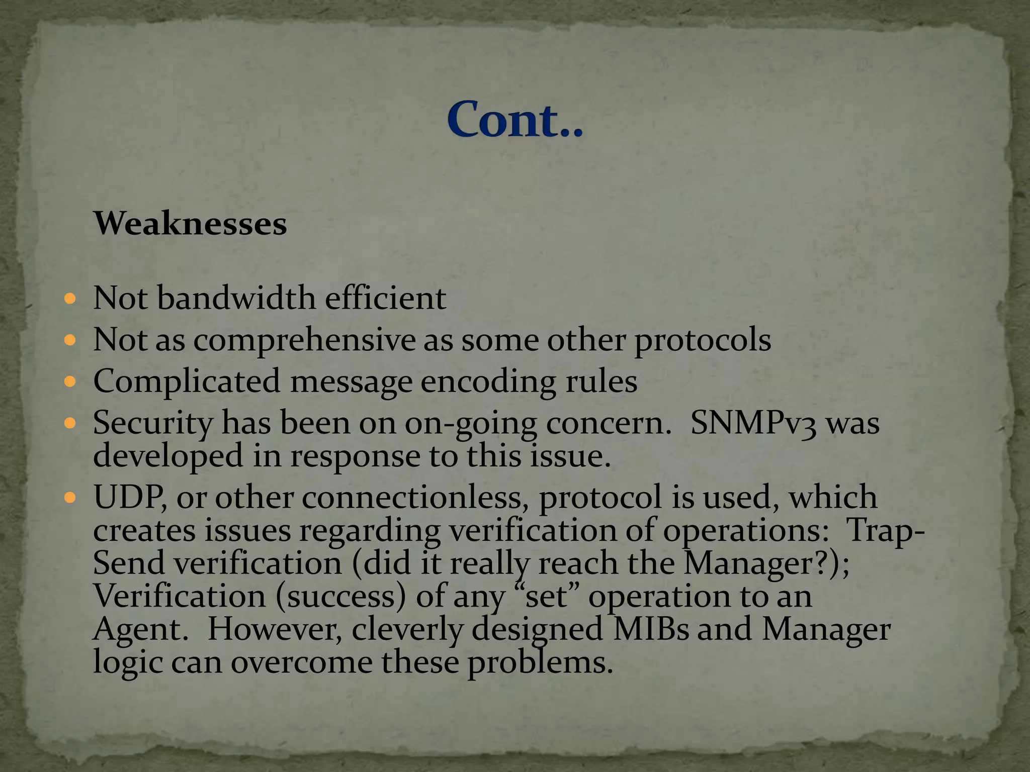 Weaknesses
 Not bandwidth efficient
 Not as comprehensive as some other protocols
 Complicated message encoding rules
 Security has been on on-going concern. SNMPv3 was
developed in response to this issue.
 UDP, or other connectionless, protocol is used, which
creates issues regarding verification of operations: Trap-
Send verification (did it really reach the Manager?);
Verification (success) of any “set” operation to an
Agent. However, cleverly designed MIBs and Manager
logic can overcome these problems.
 