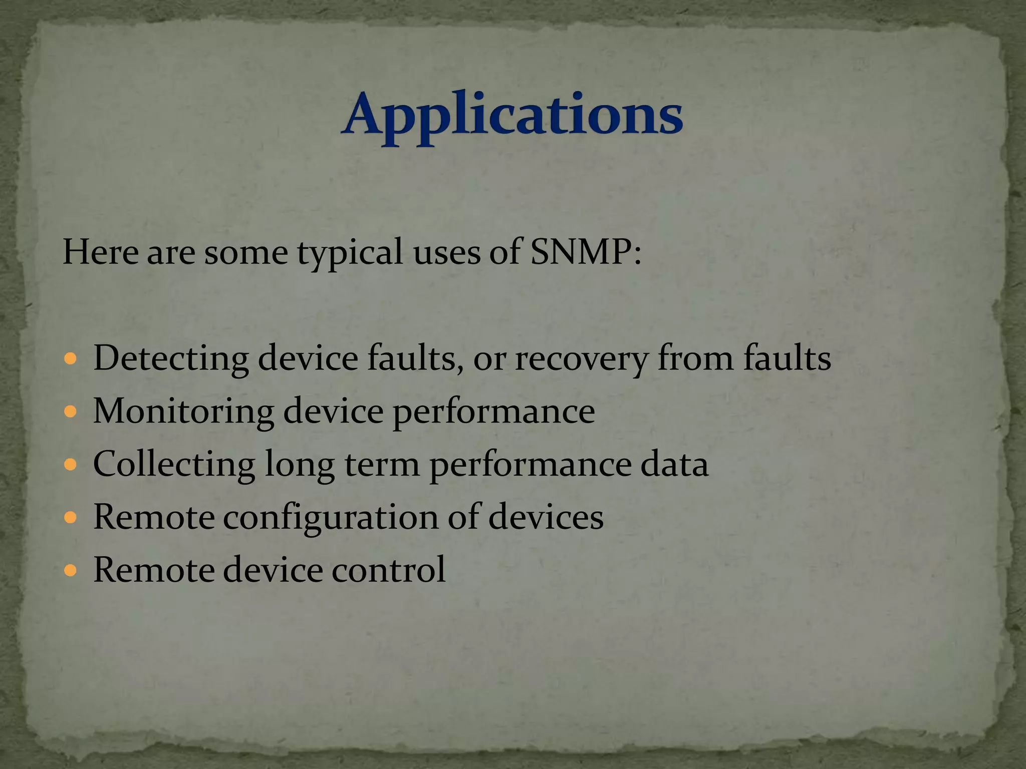 Here are some typical uses of SNMP:
 Detecting device faults, or recovery from faults
 Monitoring device performance
 Collecting long term performance data
 Remote configuration of devices
 Remote device control
 