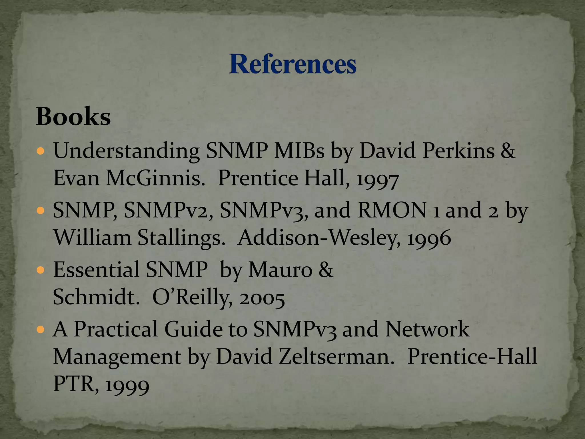 Books
 Understanding SNMP MIBs by David Perkins &
Evan McGinnis. Prentice Hall, 1997
 SNMP, SNMPv2, SNMPv3, and RMON 1 and 2 by
William Stallings. Addison-Wesley, 1996
 Essential SNMP by Mauro &
Schmidt. O’Reilly, 2005
 A Practical Guide to SNMPv3 and Network
Management by David Zeltserman. Prentice-Hall
PTR, 1999
 