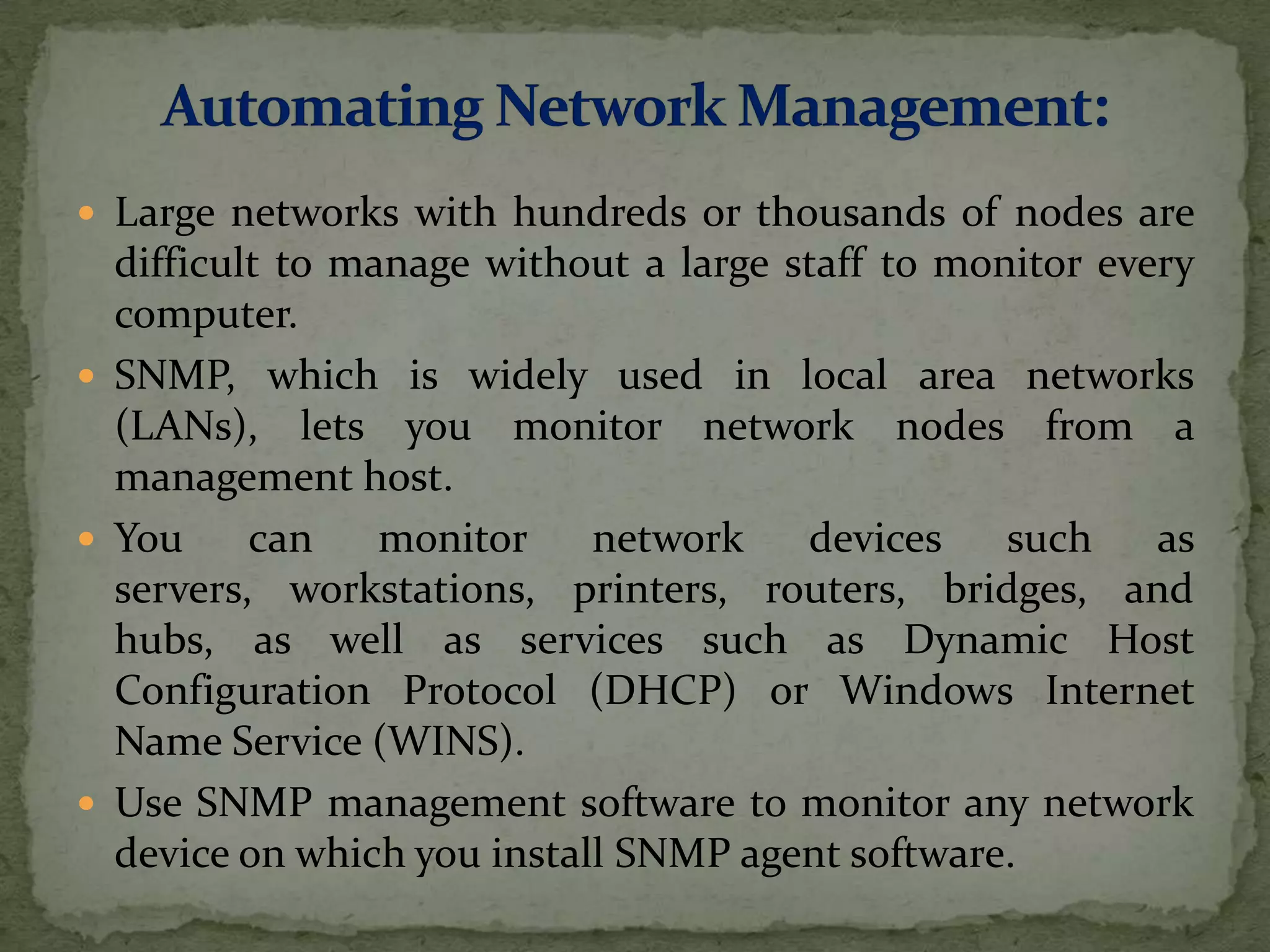  Large networks with hundreds or thousands of nodes are
difficult to manage without a large staff to monitor every
computer.
 SNMP, which is widely used in local area networks
(LANs), lets you monitor network nodes from a
management host.
 You can monitor network devices such as
servers, workstations, printers, routers, bridges, and
hubs, as well as services such as Dynamic Host
Configuration Protocol (DHCP) or Windows Internet
Name Service (WINS).
 Use SNMP management software to monitor any network
device on which you install SNMP agent software.
 