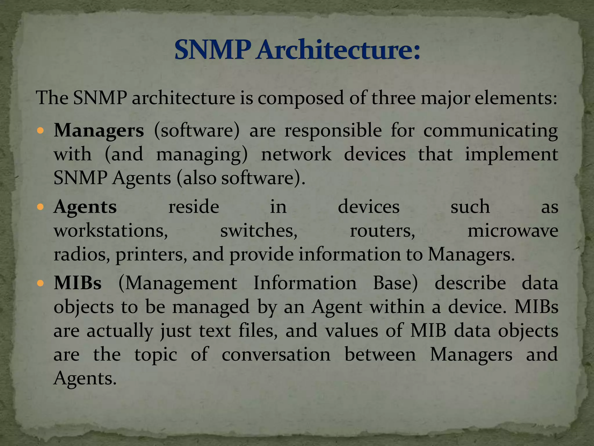 The SNMP architecture is composed of three major elements:
 Managers (software) are responsible for communicating
with (and managing) network devices that implement
SNMP Agents (also software).
 Agents reside in devices such as
workstations, switches, routers, microwave
radios, printers, and provide information to Managers.
 MIBs (Management Information Base) describe data
objects to be managed by an Agent within a device. MIBs
are actually just text files, and values of MIB data objects
are the topic of conversation between Managers and
Agents.
 