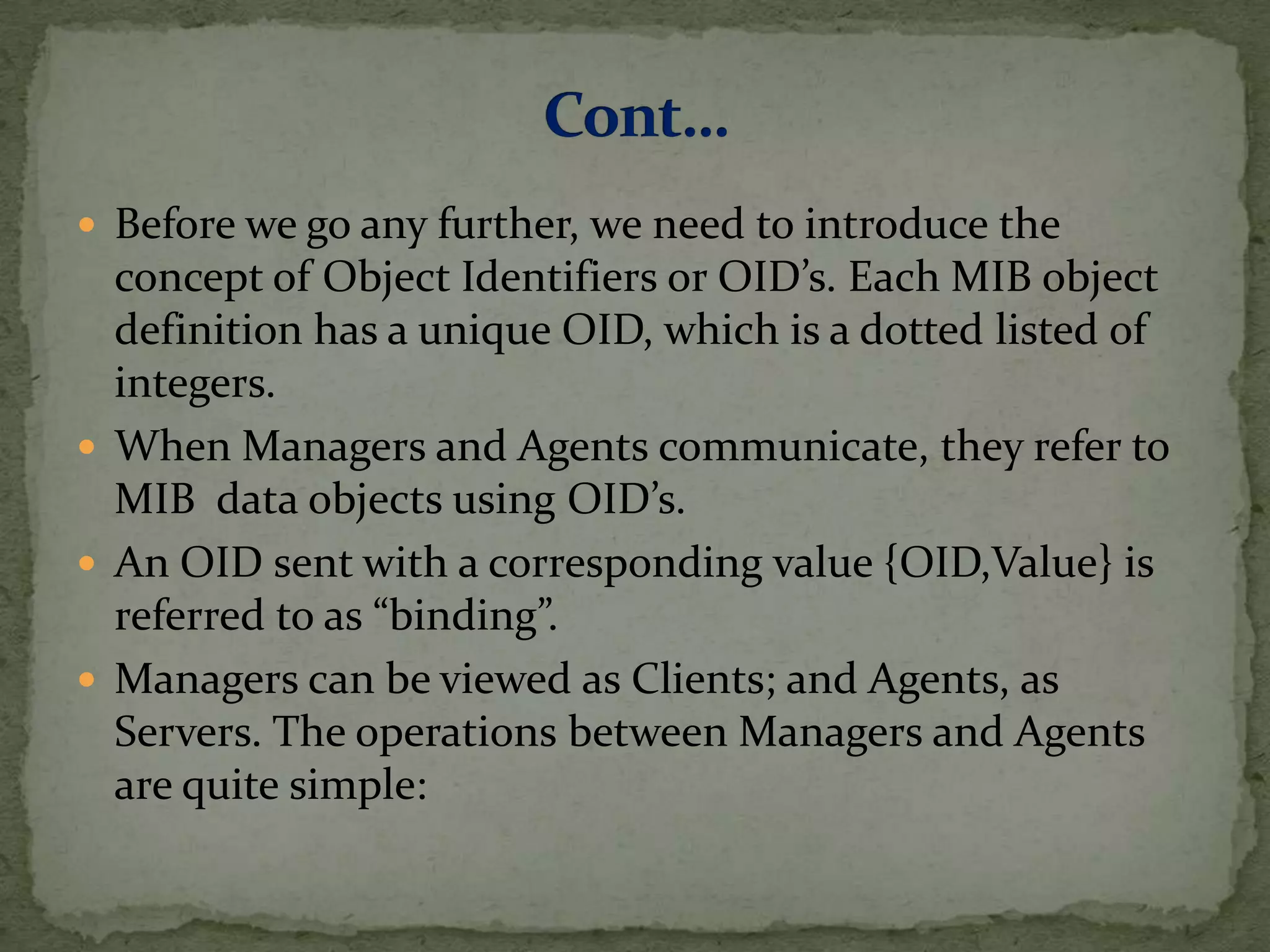  Before we go any further, we need to introduce the
concept of Object Identifiers or OID’s. Each MIB object
definition has a unique OID, which is a dotted listed of
integers.
 When Managers and Agents communicate, they refer to
MIB data objects using OID’s.
 An OID sent with a corresponding value {OID,Value} is
referred to as “binding”.
 Managers can be viewed as Clients; and Agents, as
Servers. The operations between Managers and Agents
are quite simple:
 