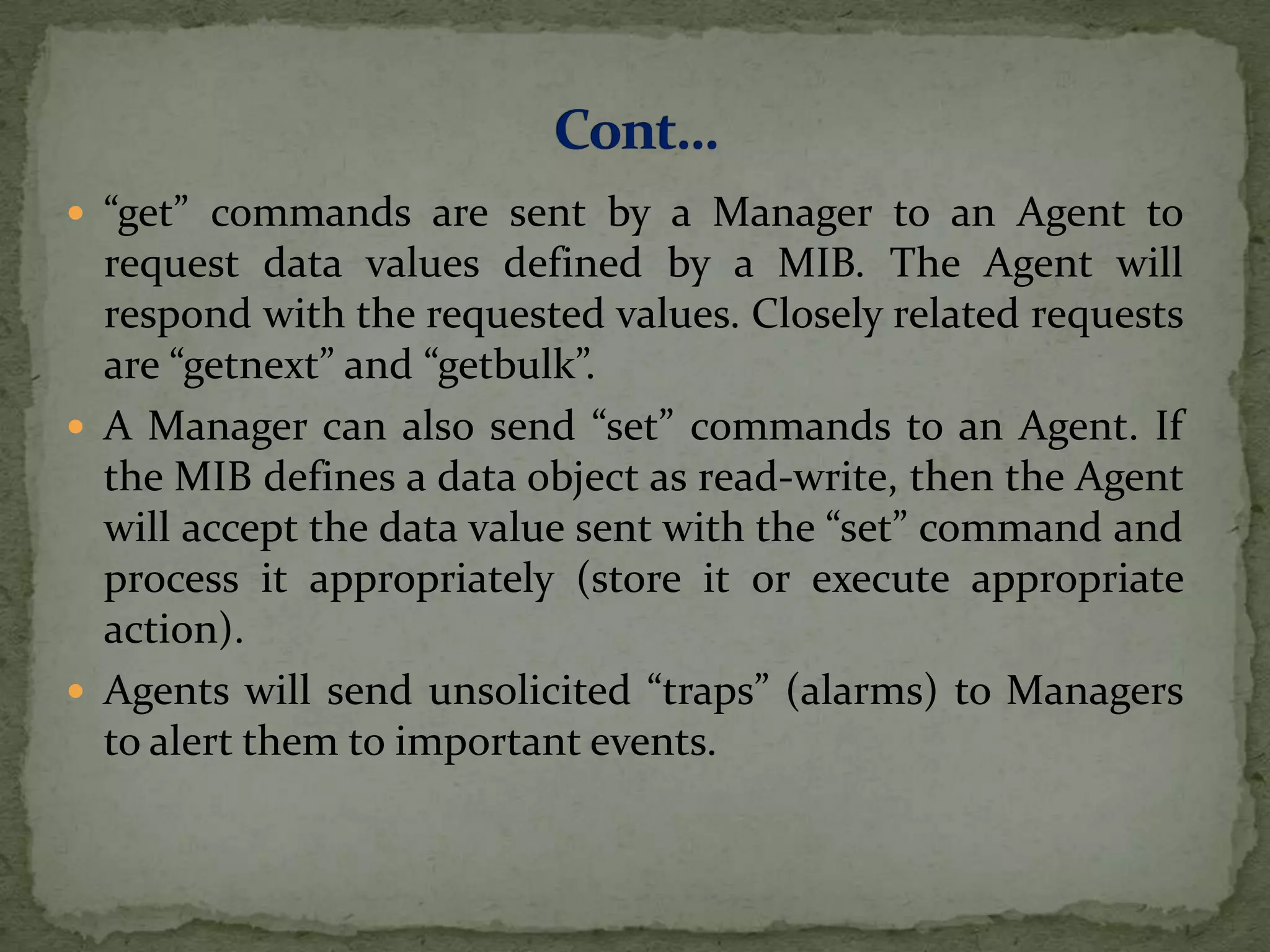  “get” commands are sent by a Manager to an Agent to
request data values defined by a MIB. The Agent will
respond with the requested values. Closely related requests
are “getnext” and “getbulk”.
 A Manager can also send “set” commands to an Agent. If
the MIB defines a data object as read-write, then the Agent
will accept the data value sent with the “set” command and
process it appropriately (store it or execute appropriate
action).
 Agents will send unsolicited “traps” (alarms) to Managers
to alert them to important events.
 