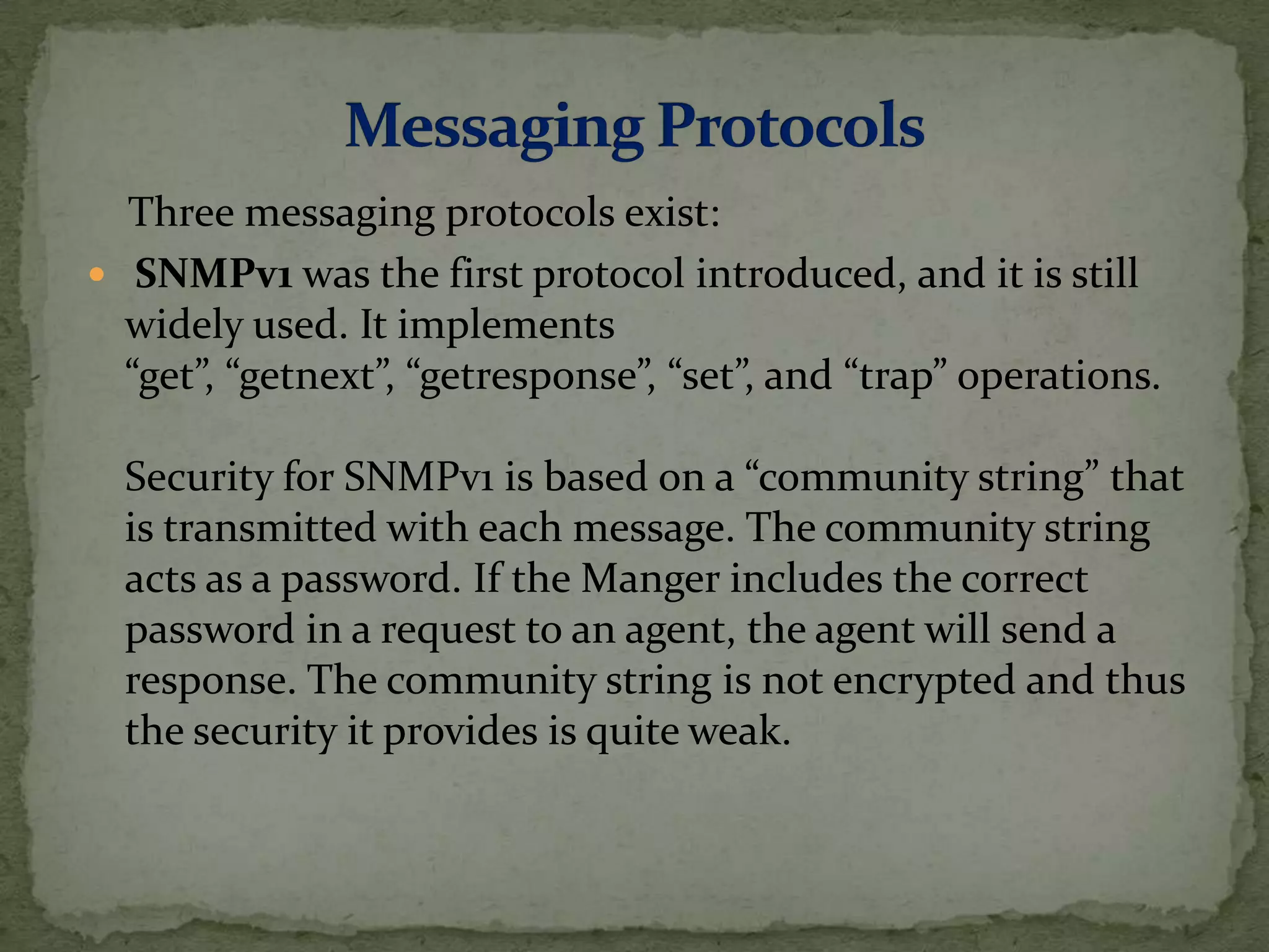Three messaging protocols exist:
 SNMPv1 was the first protocol introduced, and it is still
widely used. It implements
“get”, “getnext”, “getresponse”, “set”, and “trap” operations.
Security for SNMPv1 is based on a “community string” that
is transmitted with each message. The community string
acts as a password. If the Manger includes the correct
password in a request to an agent, the agent will send a
response. The community string is not encrypted and thus
the security it provides is quite weak.
 