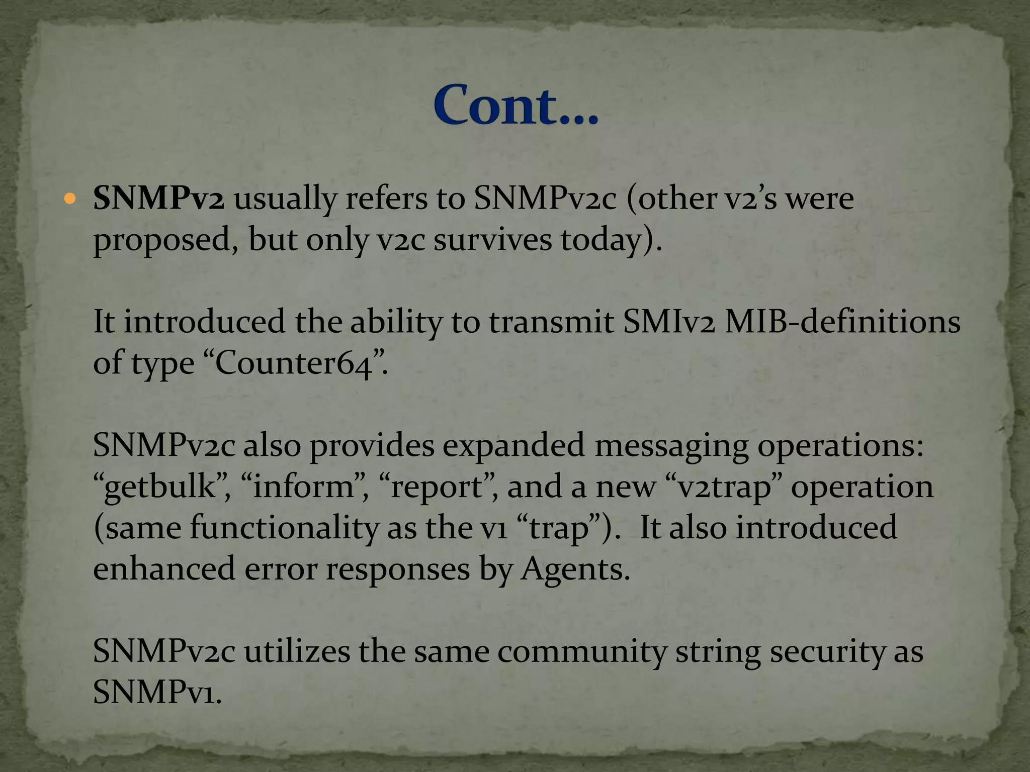  SNMPv2 usually refers to SNMPv2c (other v2’s were
proposed, but only v2c survives today).
It introduced the ability to transmit SMIv2 MIB-definitions
of type “Counter64”.
SNMPv2c also provides expanded messaging operations:
“getbulk”, “inform”, “report”, and a new “v2trap” operation
(same functionality as the v1 “trap”). It also introduced
enhanced error responses by Agents.
SNMPv2c utilizes the same community string security as
SNMPv1.
 