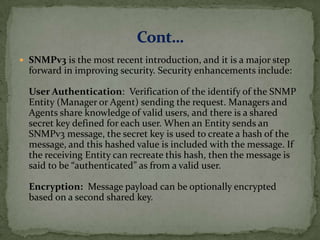  SNMPv3 is the most recent introduction, and it is a major step
forward in improving security. Security enhancements include:
User Authentication: Verification of the identify of the SNMP
Entity (Manager or Agent) sending the request. Managers and
Agents share knowledge of valid users, and there is a shared
secret key defined for each user. When an Entity sends an
SNMPv3 message, the secret key is used to create a hash of the
message, and this hashed value is included with the message. If
the receiving Entity can recreate this hash, then the message is
said to be “authenticated” as from a valid user.
Encryption: Message payload can be optionally encrypted
based on a second shared key.
 
