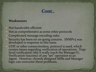 Weaknesses
 Not bandwidth efficient
 Not as comprehensive as some other protocols
 Complicated message encoding rules
 Security has been on on-going concern. SNMPv3 was
developed in response to this issue.
 UDP, or other connectionless, protocol is used, which
creates issues regarding verification of operations: Trap-
Send verification (did it really reach the Manager?);
Verification (success) of any “set” operation to an
Agent. However, cleverly designed MIBs and Manager
logic can overcome these problems.
 