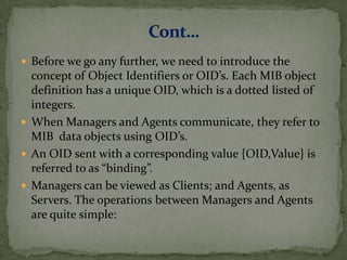  Before we go any further, we need to introduce the
concept of Object Identifiers or OID’s. Each MIB object
definition has a unique OID, which is a dotted listed of
integers.
 When Managers and Agents communicate, they refer to
MIB data objects using OID’s.
 An OID sent with a corresponding value {OID,Value} is
referred to as “binding”.
 Managers can be viewed as Clients; and Agents, as
Servers. The operations between Managers and Agents
are quite simple:
 