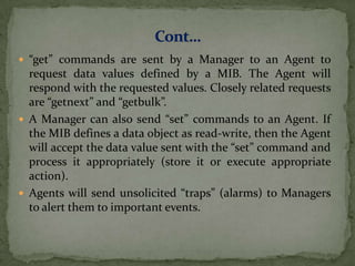  “get” commands are sent by a Manager to an Agent to
request data values defined by a MIB. The Agent will
respond with the requested values. Closely related requests
are “getnext” and “getbulk”.
 A Manager can also send “set” commands to an Agent. If
the MIB defines a data object as read-write, then the Agent
will accept the data value sent with the “set” command and
process it appropriately (store it or execute appropriate
action).
 Agents will send unsolicited “traps” (alarms) to Managers
to alert them to important events.
 