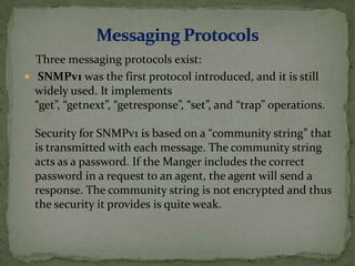 Three messaging protocols exist:
 SNMPv1 was the first protocol introduced, and it is still
widely used. It implements
“get”, “getnext”, “getresponse”, “set”, and “trap” operations.
Security for SNMPv1 is based on a “community string” that
is transmitted with each message. The community string
acts as a password. If the Manger includes the correct
password in a request to an agent, the agent will send a
response. The community string is not encrypted and thus
the security it provides is quite weak.
 
