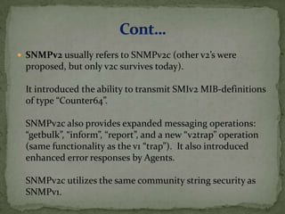  SNMPv2 usually refers to SNMPv2c (other v2’s were
proposed, but only v2c survives today).
It introduced the ability to transmit SMIv2 MIB-definitions
of type “Counter64”.
SNMPv2c also provides expanded messaging operations:
“getbulk”, “inform”, “report”, and a new “v2trap” operation
(same functionality as the v1 “trap”). It also introduced
enhanced error responses by Agents.
SNMPv2c utilizes the same community string security as
SNMPv1.
 