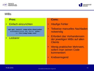 19.05.2016 11
Zentrum für
Informations- und
Medientechnologie
alexander.kiontke@uni-siegen.de
MIBs
Pros:
● Einfach einzurichten
● Lesbarer
Cons:
● Häufige Fehler
● Teilweise manuelles Nachladen
notwendig
● Erfordert das Vorhandensein
der jeweiligen MIBs auf allen
Clients
● Wenig praktischer Mehrwert,
sofern man seinen Code
kommentiert
● Krebserregend
apt­get install snmp­mibs­downloader 
auskommentieren der Zeile 'mibs:'
 in /etc/snmp/snmp.conf
 