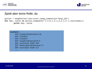 19.05.2016 16
Zentrum für
Informations- und
Medientechnologie
alexander.kiontke@uni-siegen.de
Spielt aber keine Rolle, da
poller = SnmpPoller("enc­core",snmp_community="mngt_RO")
for key, value in poller.snmpwalk('1.3.6.1.2.1.2.2.1.2').iteritems():
        print key, value
Liefert:
498 GigabitEthernet2/36
669 Vlan845
668 Vlan815
608 GigabitEthernet8/2
664 unrouted VLAN 845
965 TenGigabitEthernet7/7
889 unrouted VLAN 617
...
 