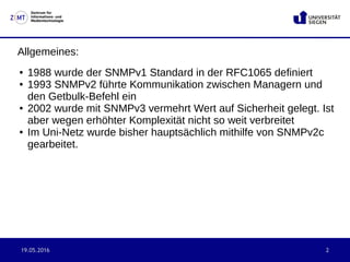 19.05.2016 2
Zentrum für
Informations- und
Medientechnologie
Allgemeines:
● 1988 wurde der SNMPv1 Standard in der RFC1065 definiert
● 1993 SNMPv2 führte Kommunikation zwischen Managern und
den Getbulk-Befehl ein
● 2002 wurde mit SNMPv3 vermehrt Wert auf Sicherheit gelegt. Ist
aber wegen erhöhter Komplexität nicht so weit verbreitet
● Im Uni-Netz wurde bisher hauptsächlich mithilfe von SNMPv2c
gearbeitet.
 