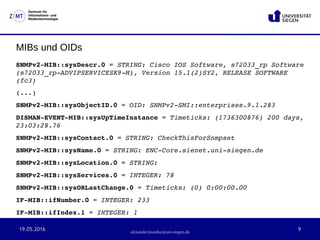 19.05.2016 9
Zentrum für
Informations- und
Medientechnologie
alexander.kiontke@uni-siegen.de
MIBs und OIDs
SNMPv2­MIB::sysDescr.0 = STRING: Cisco IOS Software, s72033_rp Software 
(s72033_rp­ADVIPSERVICESK9­M), Version 15.1(2)SY2, RELEASE SOFTWARE 
(fc3)
(...)
SNMPv2­MIB::sysObjectID.0 = OID: SNMPv2­SMI::enterprises.9.1.283
DISMAN­EVENT­MIB::sysUpTimeInstance = Timeticks: (1736300876) 200 days, 
23:03:28.76
SNMPv2­MIB::sysContact.0 = STRING: CheckThisForSnmpset
SNMPv2­MIB::sysName.0 = STRING: ENC­Core.sienet.uni­siegen.de
SNMPv2­MIB::sysLocation.0 = STRING: 
SNMPv2­MIB::sysServices.0 = INTEGER: 78
SNMPv2­MIB::sysORLastChange.0 = Timeticks: (0) 0:00:00.00
IF­MIB::ifNumber.0 = INTEGER: 233
IF­MIB::ifIndex.1 = INTEGER: 1
 