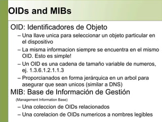 OIDs and MIBs
OID: Identificadores de Objeto
– Una llave unica para seleccionar un objeto particular en
el dispositivo
– La misma informacion siempre se encuentra en el mismo
OID. Esto es simple!
– Un OID es una cadena de tamaño variable de numeros,
ej. 1.3.6.1.2.1.1.3
– Proporcianados en forma jerárquica en un arbol para
asegurar que sean unicos (similar a DNS)
MIB: Base de Información de Gestión
(Management Information Base)
– Una coleccion de OIDs relacionados
– Una corelacion de OIDs numericos a nombres legibles
 