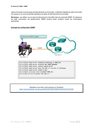 El Hassan EL AMRI – SNMP
E l H a s a n E L A M R I P a g e 5 | 5
cette commande, tous les types de déroutements sont envoyés. L'utilisation répétée de cette commande
est requise si un sous-ensemble spécifique de types de déroutements est souhaité.
Remarque : par défaut, aucun type de déroutement n'est défini dans le protocole SNMP. En l'absence
de cette commande, les gestionnaires SNMP doivent tenter d'obtenir toutes les informations
pertinentes.
Exemple de configuration SNMP
Rejoignez-nous dans notre groupe sur Facebook
https://www.facebook.com/groups/RESEAUX2INFORMATIQUES2TELECOM/
 