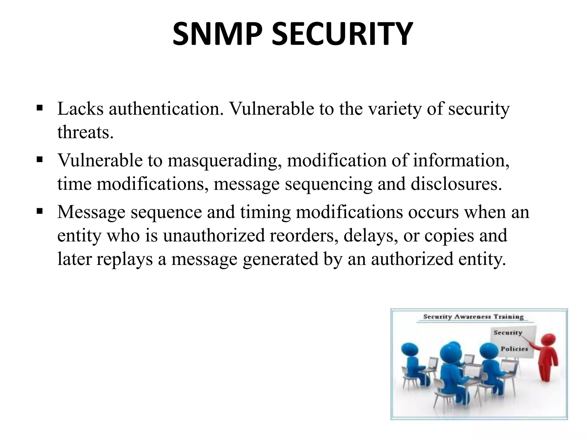 SNMP SECURITY
 Lacks authentication. Vulnerable to the variety of security
threats.
 Vulnerable to masquerading, modification of information,
time modifications, message sequencing and disclosures.
 Message sequence and timing modifications occurs when an
entity who is unauthorized reorders, delays, or copies and
later replays a message generated by an authorized entity.
 