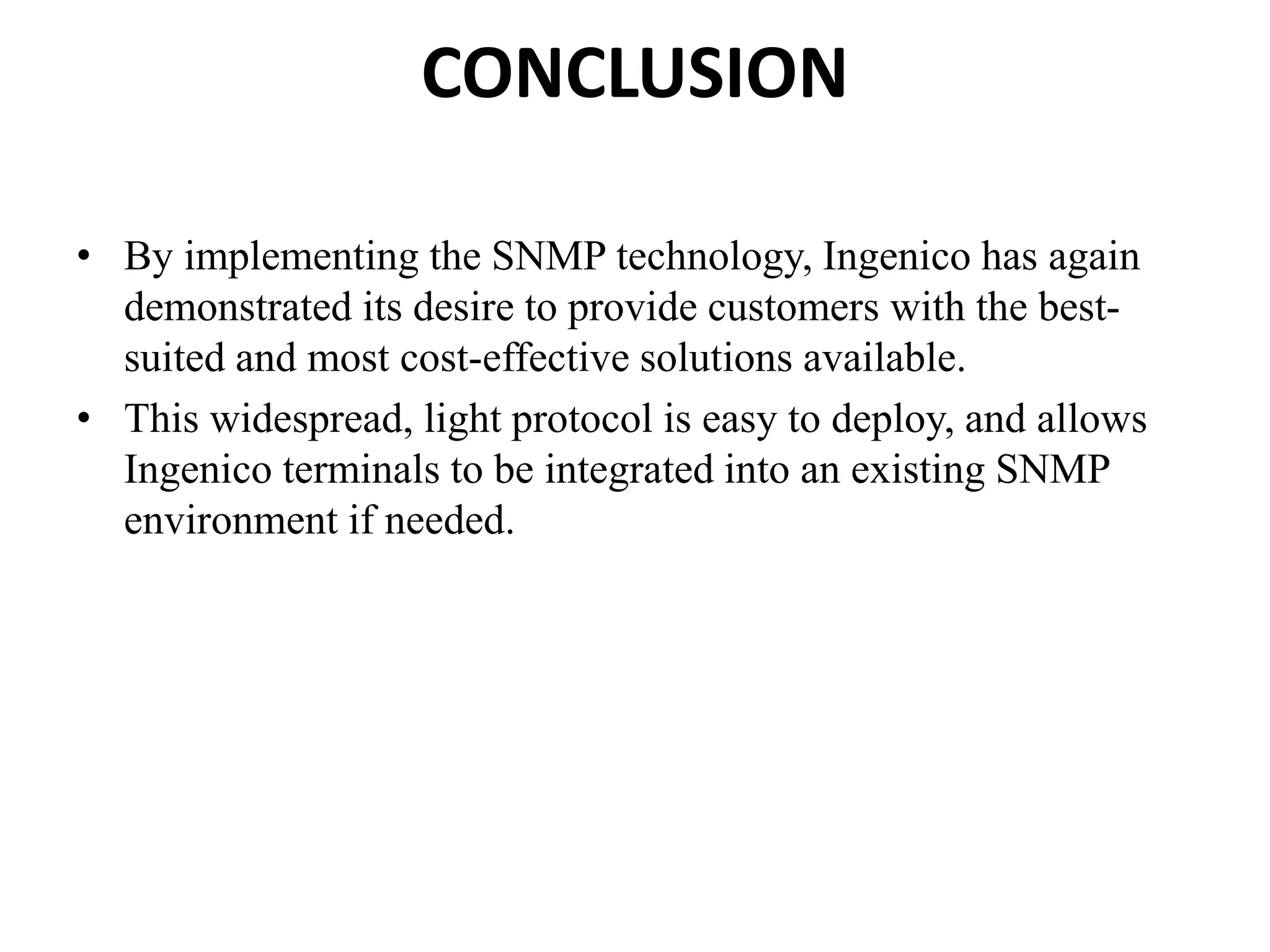 CONCLUSION
• By implementing the SNMP technology, Ingenico has again
demonstrated its desire to provide customers with the best-
suited and most cost-effective solutions available.
• This widespread, light protocol is easy to deploy, and allows
Ingenico terminals to be integrated into an existing SNMP
environment if needed.
 