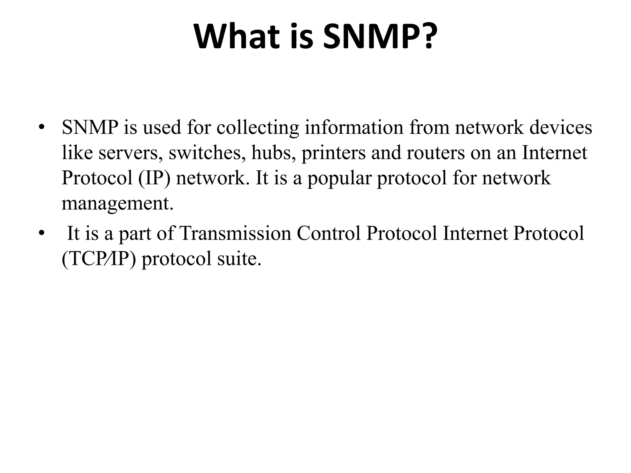 What is SNMP?
• SNMP is used for collecting information from network devices
like servers, switches, hubs, printers and routers on an Internet
Protocol (IP) network. It is a popular protocol for network
management.
• It is a part of Transmission Control Protocol Internet Protocol
(TCP⁄IP) protocol suite.
 