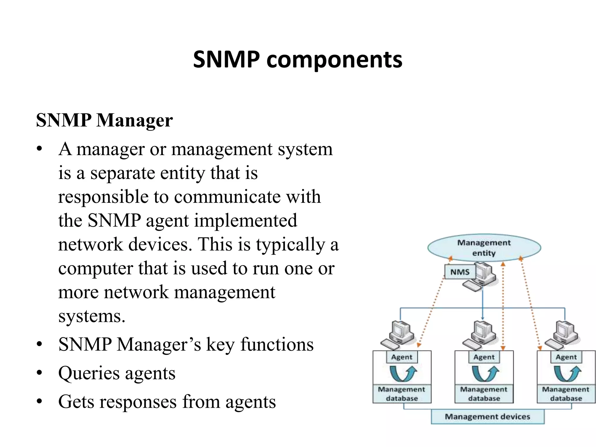 SNMP components
SNMP Manager
• A manager or management system
is a separate entity that is
responsible to communicate with
the SNMP agent implemented
network devices. This is typically a
computer that is used to run one or
more network management
systems.
• SNMP Manager’s key functions
• Queries agents
• Gets responses from agents
 