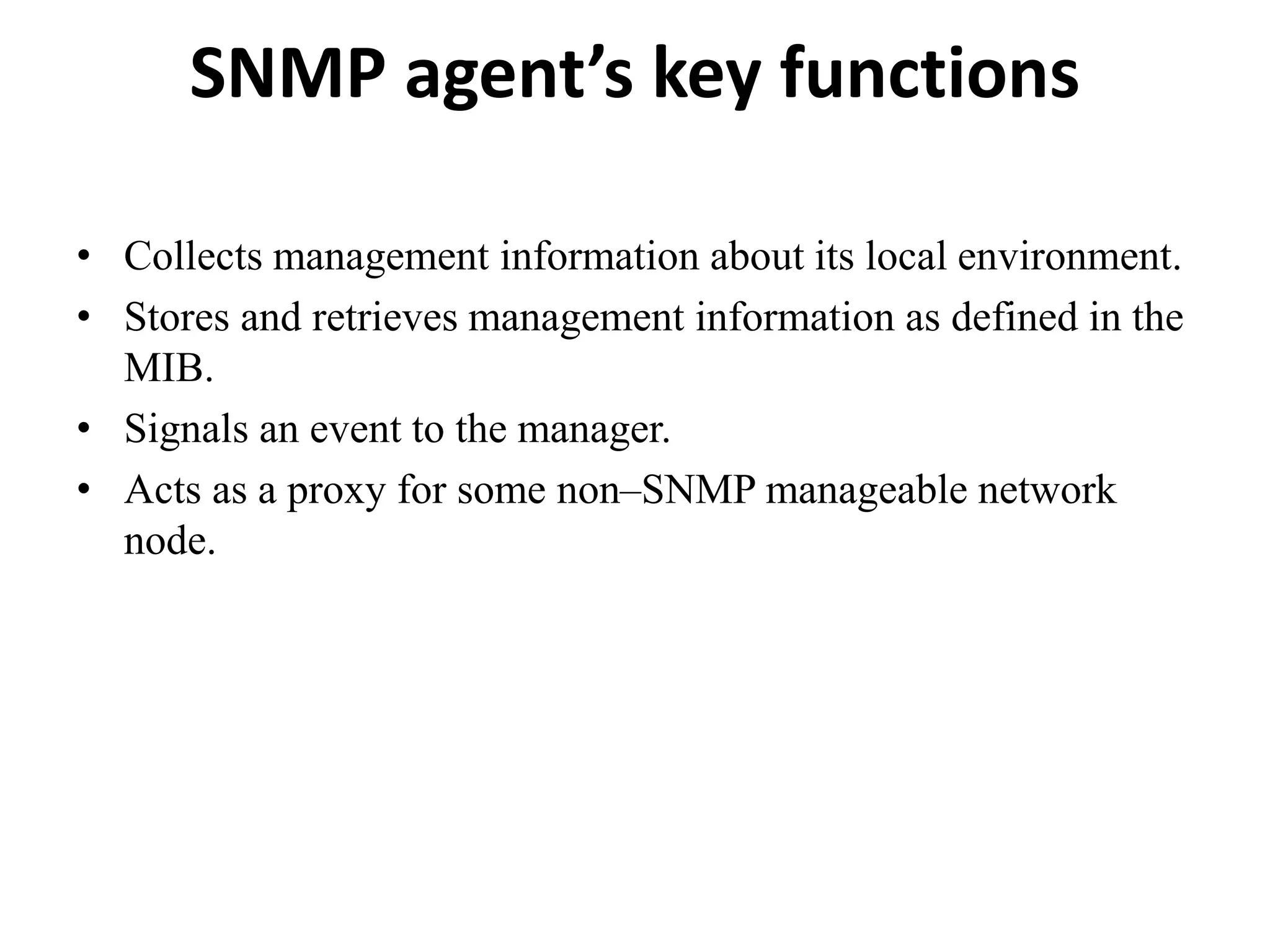 SNMP agent’s key functions
• Collects management information about its local environment.
• Stores and retrieves management information as defined in the
MIB.
• Signals an event to the manager.
• Acts as a proxy for some non–SNMP manageable network
node.
 