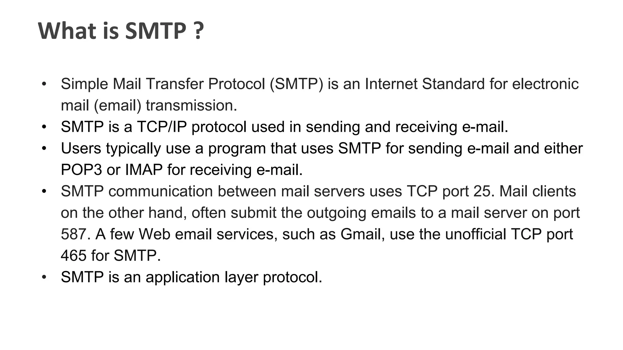 What is SMTP ?
• Simple Mail Transfer Protocol (SMTP) is an Internet Standard for electronic
mail (email) transmission.
• SMTP is a TCP/IP protocol used in sending and receiving e-mail.
• Users typically use a program that uses SMTP for sending e-mail and either
POP3 or IMAP for receiving e-mail.
• SMTP communication between mail servers uses TCP port 25. Mail clients
on the other hand, often submit the outgoing emails to a mail server on port
587. A few Web email services, such as Gmail, use the unofficial TCP port
465 for SMTP.
• SMTP is an application layer protocol.
 