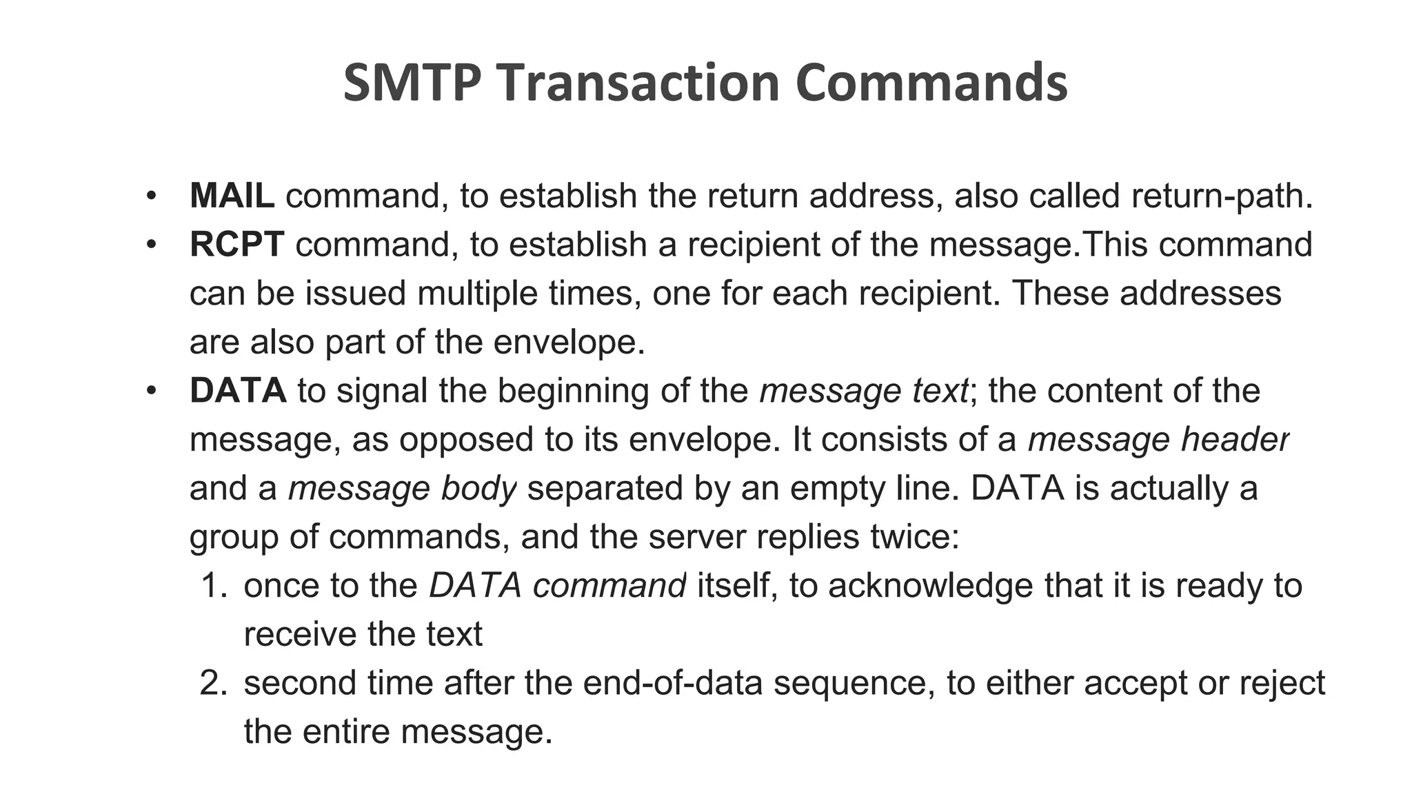 SMTP Transaction Commands
• MAIL command, to establish the return address, also called return-path.
• RCPT command, to establish a recipient of the message.This command
can be issued multiple times, one for each recipient. These addresses
are also part of the envelope.
• DATA to signal the beginning of the message text; the content of the
message, as opposed to its envelope. It consists of a message header
and a message body separated by an empty line. DATA is actually a
group of commands, and the server replies twice:
1. once to the DATA command itself, to acknowledge that it is ready to
receive the text
2. second time after the end-of-data sequence, to either accept or reject
the entire message.
 