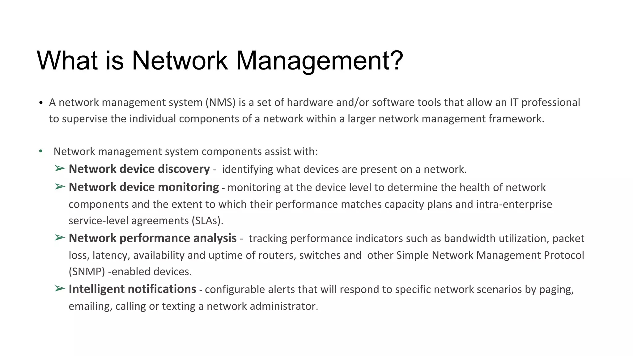 What is Network Management?
• A network management system (NMS) is a set of hardware and/or software tools that allow an IT professional
to supervise the individual components of a network within a larger network management framework.
• Network management system components assist with:
➢ Network device discovery - identifying what devices are present on a network.
➢ Network device monitoring - monitoring at the device level to determine the health of network
components and the extent to which their performance matches capacity plans and intra-enterprise
service-level agreements (SLAs).
➢ Network performance analysis - tracking performance indicators such as bandwidth utilization, packet
loss, latency, availability and uptime of routers, switches and other Simple Network Management Protocol
(SNMP) -enabled devices.
➢ Intelligent notifications - configurable alerts that will respond to specific network scenarios by paging,
emailing, calling or texting a network administrator.
 